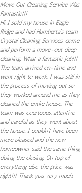 Move Out Cleaning Service Was Fantastic!!! Hi, I sold my house in Eagle Ridge and had Humberta’s team, Crystal Cleaning Services, come and perform a move-out deep cleaning. What a fantastic job!!! The team arrived on-time and went right to work. I was still in the process of moving out so they worked around me as they cleaned the entire house. The team was courteous, attentive, and careful as they went about the house. I couldn’t have been more pleased and the new homeowner said the same thing doing the closing. On top of everything else, the price was right!!! Thank you very much. 