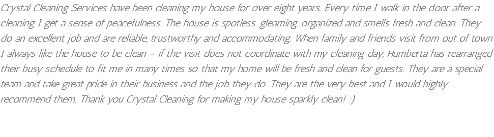 Crystal Cleaning Services have been cleaning my house for over eight years. Every time I walk in the door after a cleaning I get a sense of peacefulness. The house is spotless. gleaming, organized and smells fresh and clean. They do an excellent job and are reliable, trustworthy and accommodating. When family and friends visit from out of town I always like the house to be clean - if the visit does not coordinate with my cleaning day, Humberta has rearranged their busy schedule to fit me in many times so that my home will be fresh and clean for guests. They are a special team and take great pride in their business and the job they do. They are the very best and I would highly recommend them. Thank you Crystal Cleaning for making my house sparkly clean! :)