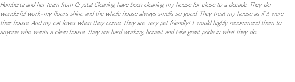 Humberta and her team from Crystal Cleaning have been cleaning my house for close to a decade. They do wonderful work-my floors shine and the whole house always smells so good. They treat my house as if it were their house. And my cat loves when they come. They are very pet friendly! I would highly recommend them to anyone who wants a clean house. They are hard working, honest and take great pride in what they do.