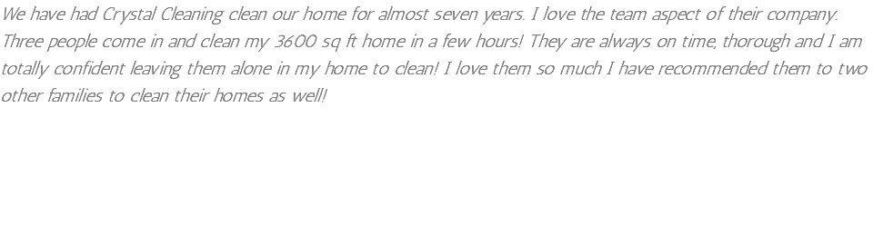 We have had Crystal Cleaning clean our home for almost seven years. I love the team aspect of their company. Three people come in and clean my 3600 sq ft home in a few hours! They are always on time, thorough and I am totally confident leaving them alone in my home to clean! I love them so much I have recommended them to two other families to clean their homes as well!