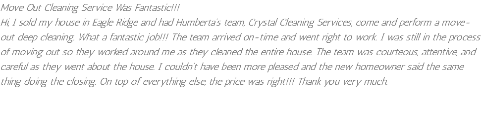 Move Out Cleaning Service Was Fantastic!!! Hi, I sold my house in Eagle Ridge and had Humberta’s team, Crystal Cleaning Services, come and perform a move-out deep cleaning. What a fantastic job!!! The team arrived on-time and went right to work. I was still in the process of moving out so they worked around me as they cleaned the entire house. The team was courteous, attentive, and careful as they went about the house. I couldn’t have been more pleased and the new homeowner said the same thing doing the closing. On top of everything else, the price was right!!! Thank you very much. 